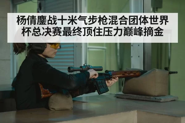 杨倩鏖战十米气步枪混合团体世界杯总决赛最终顶住压力巅峰摘金